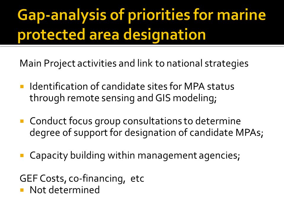 Main Project activities and link to national strategies  Identification of candidate sites for MPA status through remote sensing and GIS modeling;  Conduct focus group consultations to determine degree of support for designation of candidate MPAs;  Capacity building within management agencies; GEF Costs, co-financing, etc  Not determined