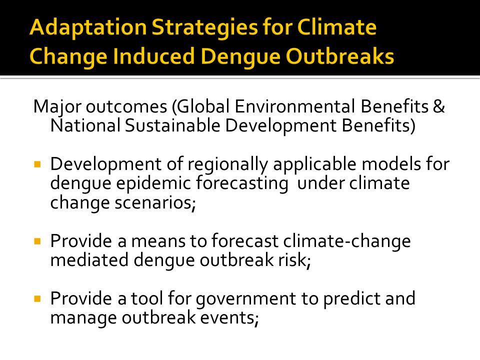 Major outcomes (Global Environmental Benefits & National Sustainable Development Benefits)  Development of regionally applicable models for dengue epidemic forecasting under climate change scenarios;  Provide a means to forecast climate-change mediated dengue outbreak risk;  Provide a tool for government to predict and manage outbreak events;
