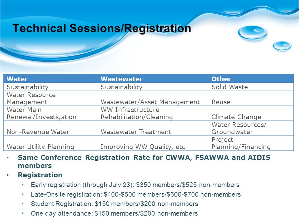 Technical Sessions/Registration WaterWastewaterOther Sustainability Solid Waste Water Resource ManagementWastewater/Asset ManagementReuse Water Main Renewal/Investigation WW Infrastructure Rehabilitation/CleaningClimate Change Non-Revenue WaterWastewater Treatment Water Resources/ Groundwater Water Utility PlanningImproving WW Quality, etc Project Planning/Financing Same Conference Registration Rate for CWWA, FSAWWA and AIDIS members Registration Early registration (through July 23): $350 members/$525 non-members Late-Onsite registration: $400-$500 members/$600-$700 non-members Student Registration: $150 members/$200 non-members One day attendance: $150 members/$200 non-members