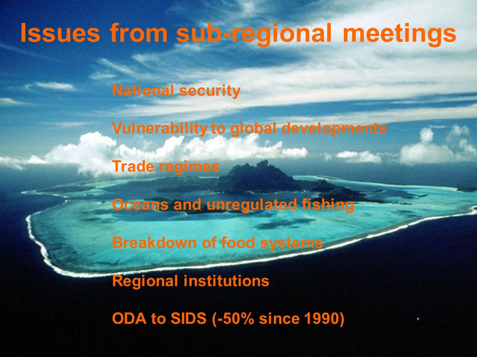 Issues from sub-regional meetings National security Vulnerability to global developments Trade regimes Oceans and unregulated fishing Breakdown of food systems Regional institutions ODA to SIDS (-50% since 1990)