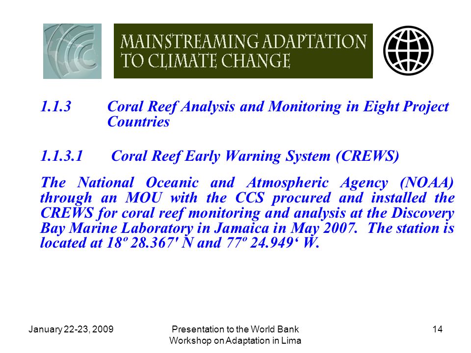 January 22-23, 2009Presentation to the World Bank Workshop on Adaptation in Lima Coral Reef Analysis and Monitoring in Eight Project Countries Coral Reef Early Warning System (CREWS) The National Oceanic and Atmospheric Agency (NOAA) through an MOU with the CCS procured and installed the CREWS for coral reef monitoring and analysis at the Discovery Bay Marine Laboratory in Jamaica in May 2007.