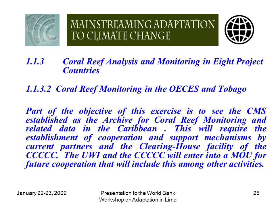 January 22-23, 2009Presentation to the World Bank Workshop on Adaptation in Lima Coral Reef Analysis and Monitoring in Eight Project Countries Coral Reef Monitoring in the OECES and Tobago Part of the objective of this exercise is to see the CMS established as the Archive for Coral Reef Monitoring and related data in the Caribbean.