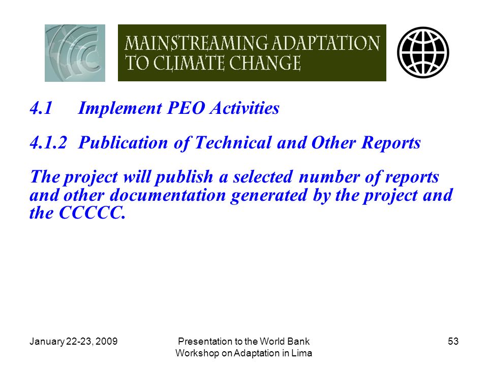 January 22-23, 2009Presentation to the World Bank Workshop on Adaptation in Lima Implement PEO Activities 4.1.2Publication of Technical and Other Reports The project will publish a selected number of reports and other documentation generated by the project and the CCCCC.