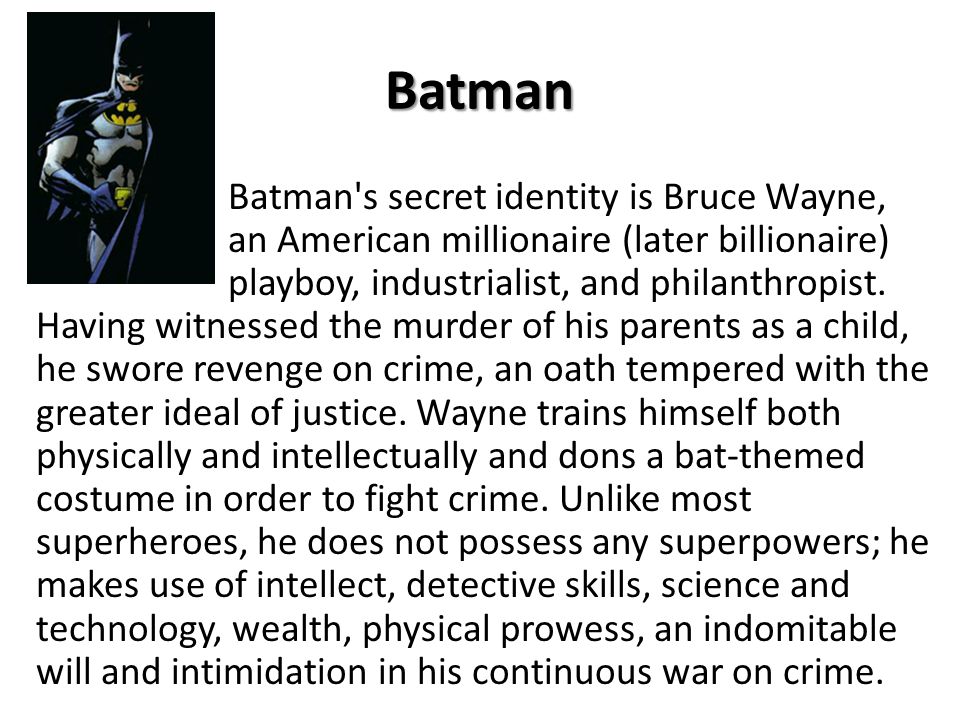 Batman Batman s secret identity is Bruce Wayne, an American millionaire (later billionaire) playboy, industrialist, and philanthropist.