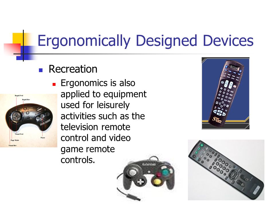 Ergonomically Designed Devices Recreation Ergonomics is also applied to equipment used for leisurely activities such as the television remote control and video game remote controls.