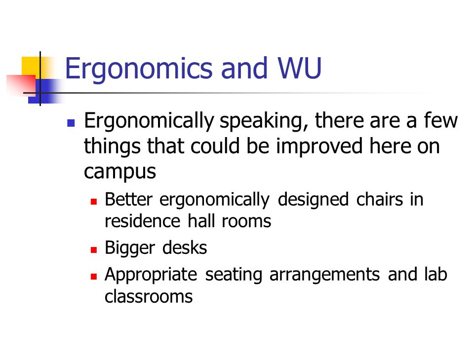Ergonomics and WU Ergonomically speaking, there are a few things that could be improved here on campus Better ergonomically designed chairs in residence hall rooms Bigger desks Appropriate seating arrangements and lab classrooms