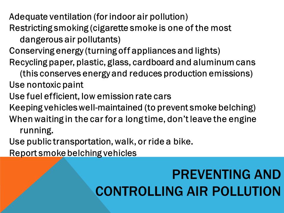 PREVENTING AND CONTROLLING AIR POLLUTION Adequate ventilation (for indoor air pollution) Restricting smoking (cigarette smoke is one of the most dangerous air pollutants) Conserving energy (turning off appliances and lights) Recycling paper, plastic, glass, cardboard and aluminum cans (this conserves energy and reduces production emissions) Use nontoxic paint Use fuel efficient, low emission rate cars Keeping vehicles well-maintained (to prevent smoke belching) When waiting in the car for a long time, don’t leave the engine running.