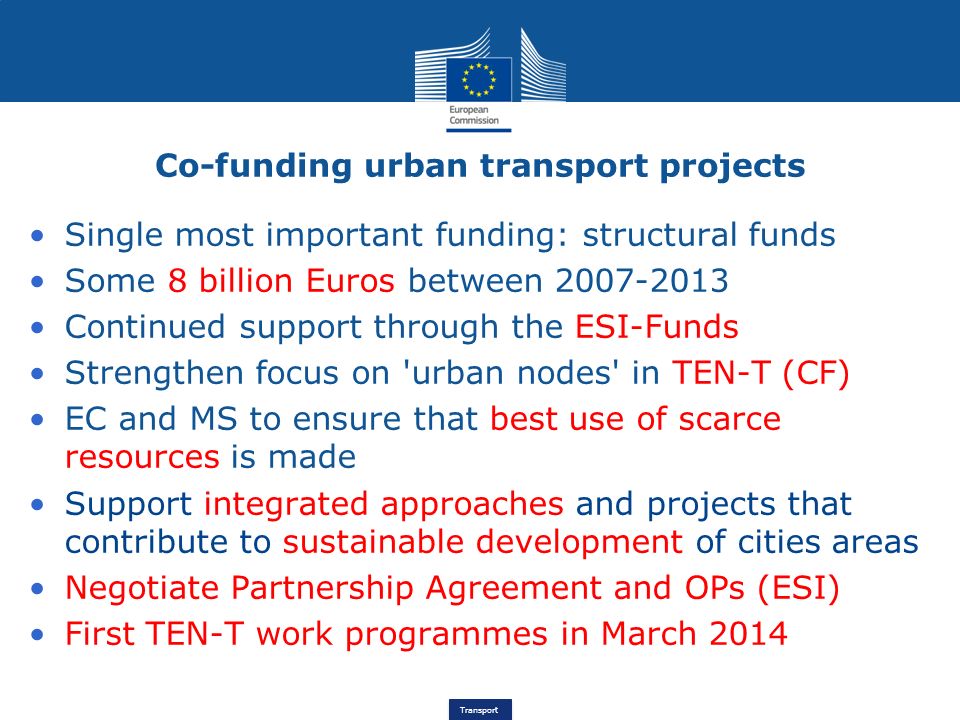 Transport Single most important funding: structural funds Some 8 billion Euros between Continued support through the ESI-Funds Strengthen focus on urban nodes in TEN-T (CF) EC and MS to ensure that best use of scarce resources is made Support integrated approaches and projects that contribute to sustainable development of cities areas Negotiate Partnership Agreement and OPs (ESI) First TEN-T work programmes in March 2014 Co-funding urban transport projects
