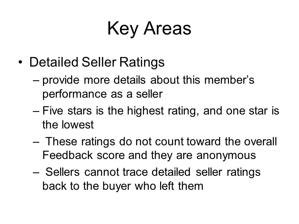 Key Areas Detailed Seller Ratings –provide more details about this member’s performance as a seller –Five stars is the highest rating, and one star is the lowest – These ratings do not count toward the overall Feedback score and they are anonymous – Sellers cannot trace detailed seller ratings back to the buyer who left them