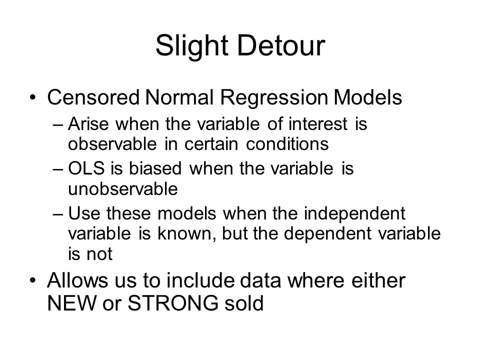 Slight Detour Censored Normal Regression Models –Arise when the variable of interest is observable in certain conditions –OLS is biased when the variable is unobservable –Use these models when the independent variable is known, but the dependent variable is not Allows us to include data where either NEW or STRONG sold