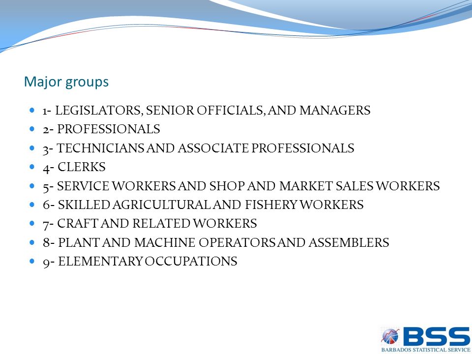Major groups 1- LEGISLATORS, SENIOR OFFICIALS, AND MANAGERS 2- PROFESSIONALS 3- TECHNICIANS AND ASSOCIATE PROFESSIONALS 4- CLERKS 5- SERVICE WORKERS AND SHOP AND MARKET SALES WORKERS 6- SKILLED AGRICULTURAL AND FISHERY WORKERS 7- CRAFT AND RELATED WORKERS 8- PLANT AND MACHINE OPERATORS AND ASSEMBLERS 9- ELEMENTARY OCCUPATIONS