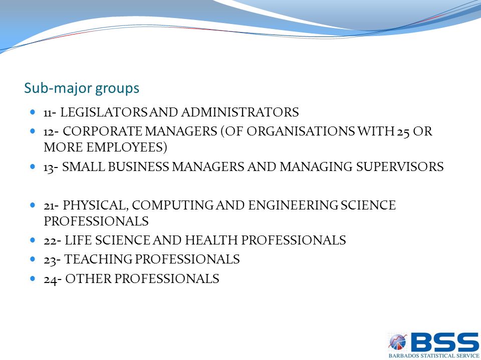 Sub-major groups 11- LEGISLATORS AND ADMINISTRATORS 12- CORPORATE MANAGERS (OF ORGANISATIONS WITH 25 OR MORE EMPLOYEES) 13- SMALL BUSINESS MANAGERS AND MANAGING SUPERVISORS 21- PHYSICAL, COMPUTING AND ENGINEERING SCIENCE PROFESSIONALS 22- LIFE SCIENCE AND HEALTH PROFESSIONALS 23- TEACHING PROFESSIONALS 24- OTHER PROFESSIONALS