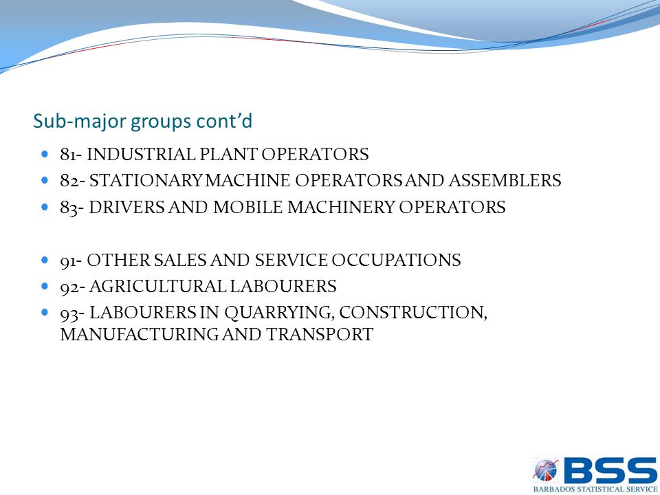Sub-major groups cont’d 81- INDUSTRIAL PLANT OPERATORS 82- STATIONARY MACHINE OPERATORS AND ASSEMBLERS 83- DRIVERS AND MOBILE MACHINERY OPERATORS 91- OTHER SALES AND SERVICE OCCUPATIONS 92- AGRICULTURAL LABOURERS 93- LABOURERS IN QUARRYING, CONSTRUCTION, MANUFACTURING AND TRANSPORT