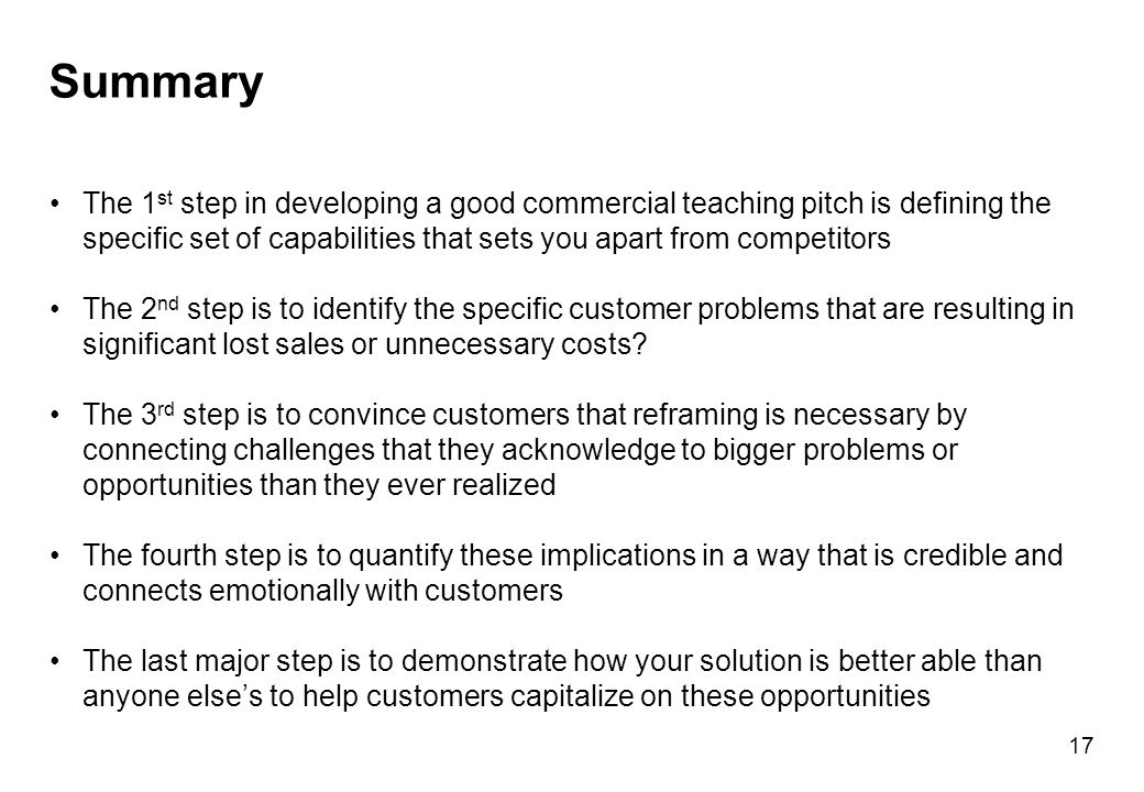Summary The 1 st step in developing a good commercial teaching pitch is defining the specific set of capabilities that sets you apart from competitors The 2 nd step is to identify the specific customer problems that are resulting in significant lost sales or unnecessary costs.
