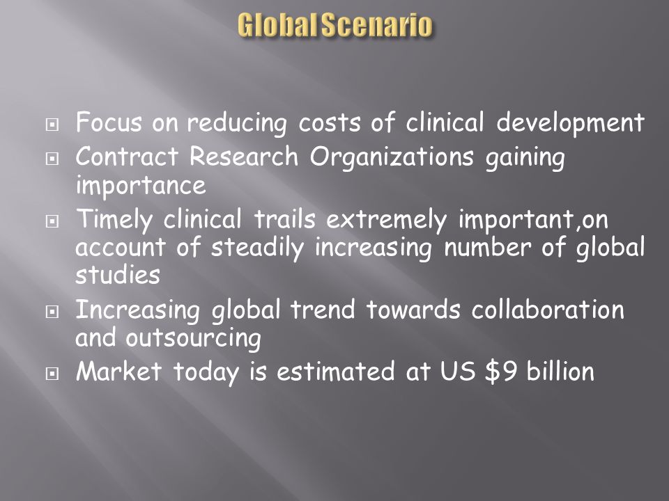  Focus on reducing costs of clinical development  Contract Research Organizations gaining importance  Timely clinical trails extremely important,on account of steadily increasing number of global studies  Increasing global trend towards collaboration and outsourcing  Market today is estimated at US $9 billion