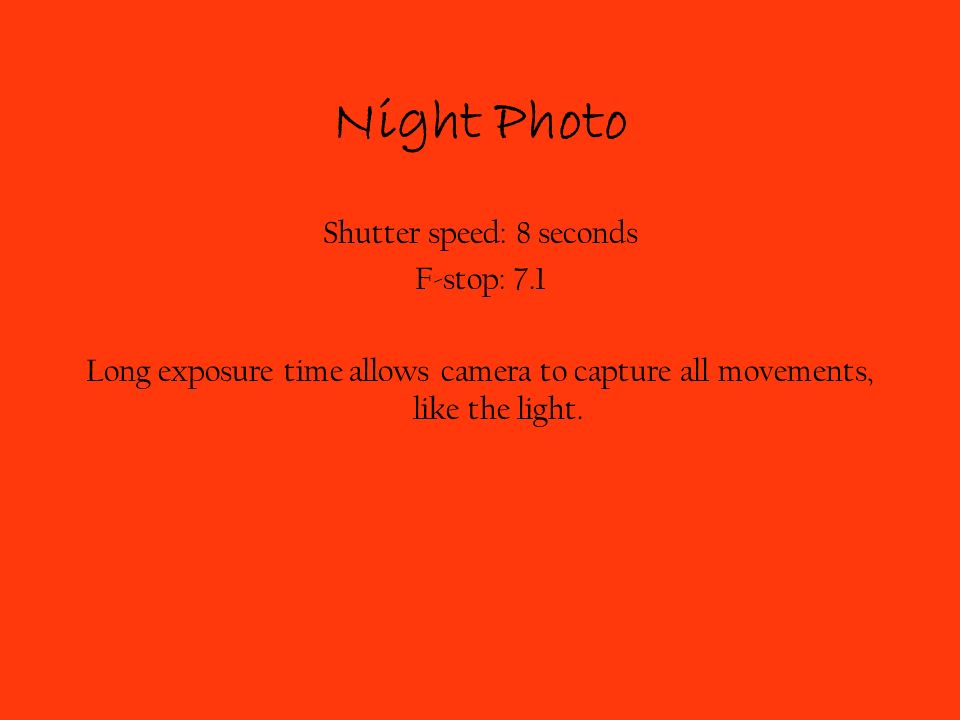 Shutter speed: 8 seconds F-stop: 7.1 Long exposure time allows camera to capture all movements, like the light.