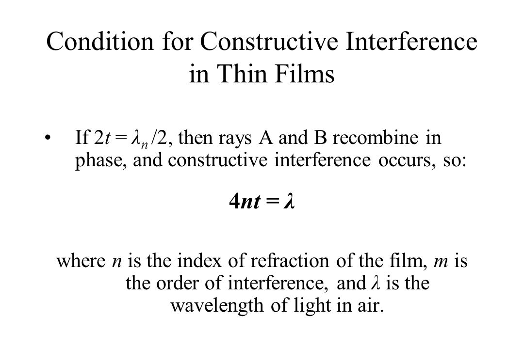 Condition for Constructive Interference in Thin Films If 2t = λ n /2, then rays A and B recombine in phase, and constructive interference occurs, so: 4nt = λ where n is the index of refraction of the film, m is the order of interference, and λ is the wavelength of light in air.