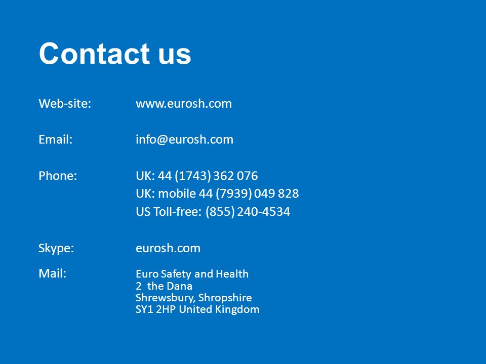 Contact us Web-site:  Phone: UK: 44 (1743) UK: mobile 44 (7939) US Toll-free: (855) Skype:eurosh.com Mail: Euro Safety and Health 2 the Dana Shrewsbury, Shropshire SY1 2HP United Kingdom