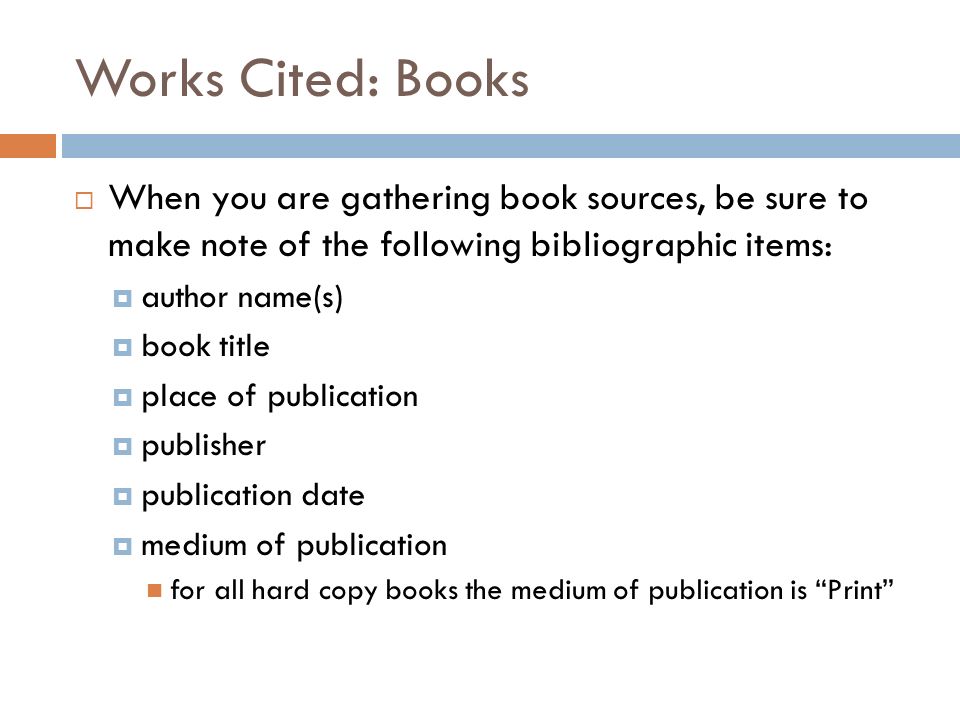 Works Cited: Books  When you are gathering book sources, be sure to make note of the following bibliographic items:  author name(s)  book title  place of publication  publisher  publication date  medium of publication for all hard copy books the medium of publication is Print