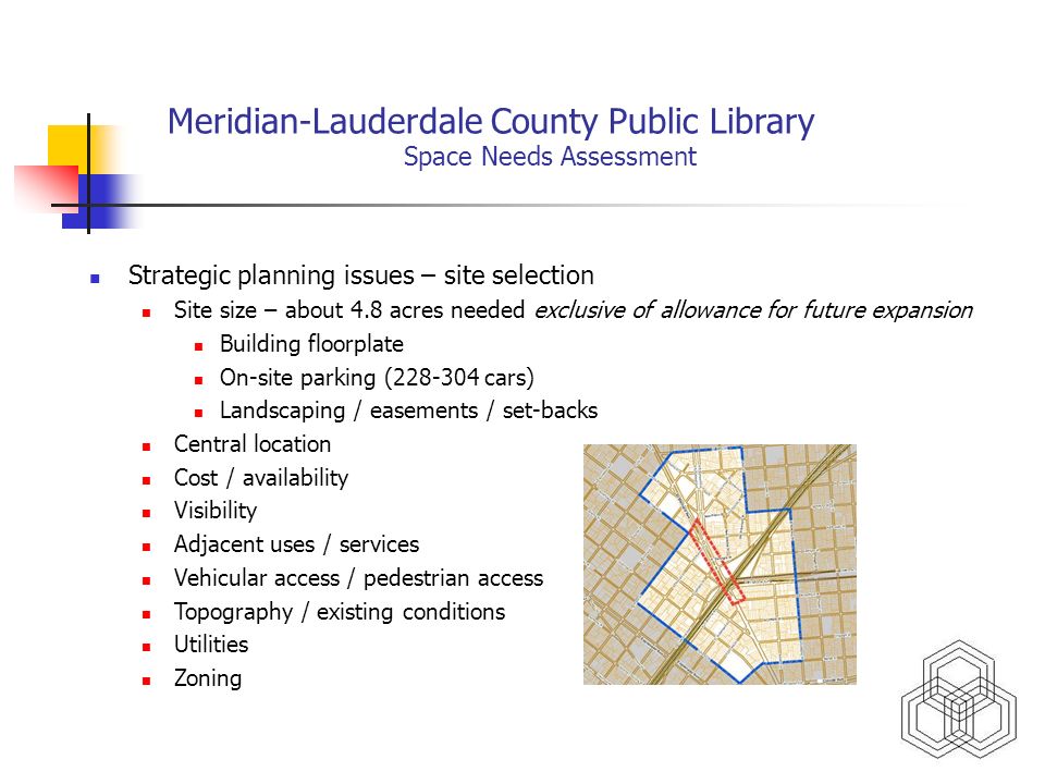 Meridian-Lauderdale County Public Library Space Needs Assessment Strategic planning issues – site selection Site size – about 4.8 acres needed exclusive of allowance for future expansion Building floorplate On-site parking ( cars) Landscaping / easements / set-backs Central location Cost / availability Visibility Adjacent uses / services Vehicular access / pedestrian access Topography / existing conditions Utilities Zoning