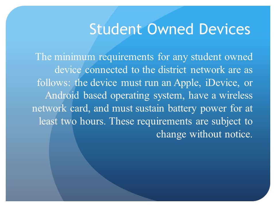 Student Owned Devices The minimum requirements for any student owned device connected to the district network are as follows: the device must run an Apple, iDevice, or Android based operating system, have a wireless network card, and must sustain battery power for at least two hours.