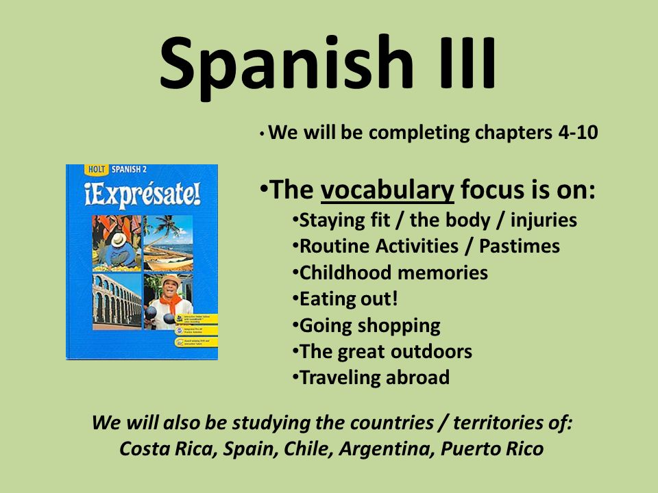 Spanish III We will be completing chapters 4-10 The vocabulary focus is on: Staying fit / the body / injuries Routine Activities / Pastimes Childhood memories Eating out.