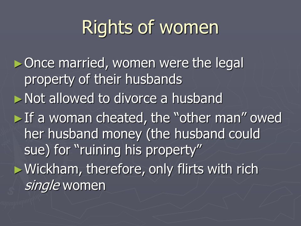 Rights of women ► Once married, women were the legal property of their husbands ► Not allowed to divorce a husband ► If a woman cheated, the other man owed her husband money (the husband could sue) for ruining his property ► Wickham, therefore, only flirts with rich single women