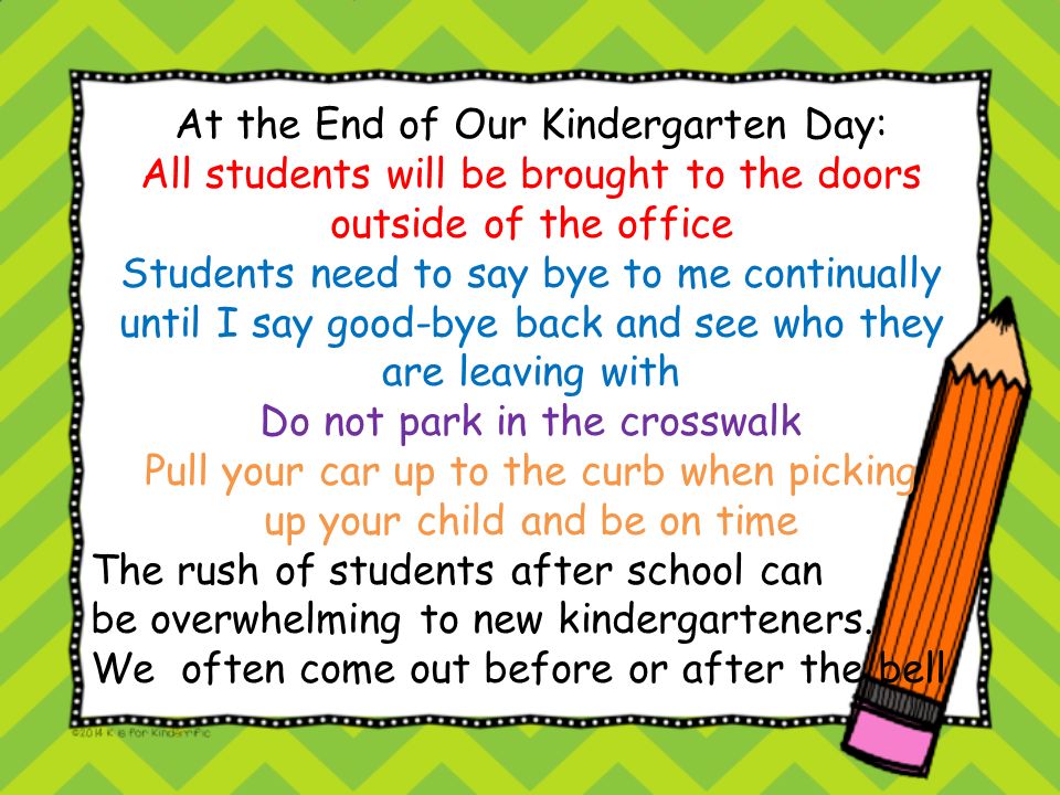 At the End of Our Kindergarten Day: All students will be brought to the doors outside of the office Students need to say bye to me continually until I say good-bye back and see who they are leaving with Do not park in the crosswalk Pull your car up to the curb when picking up your child and be on time The rush of students after school can be overwhelming to new kindergarteners.