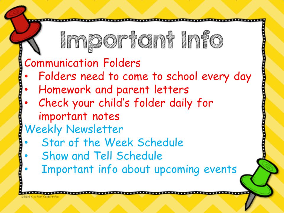 Communication Folders Folders need to come to school every day Homework and parent letters Check your child’s folder daily for important notes Weekly Newsletter Star of the Week Schedule Show and Tell Schedule Important info about upcoming events