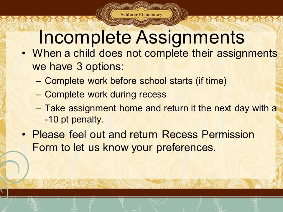 Incomplete Assignments When a child does not complete their assignments we have 3 options: –Complete work before school starts (if time) –Complete work during recess –Take assignment home and return it the next day with a -10 pt penalty.