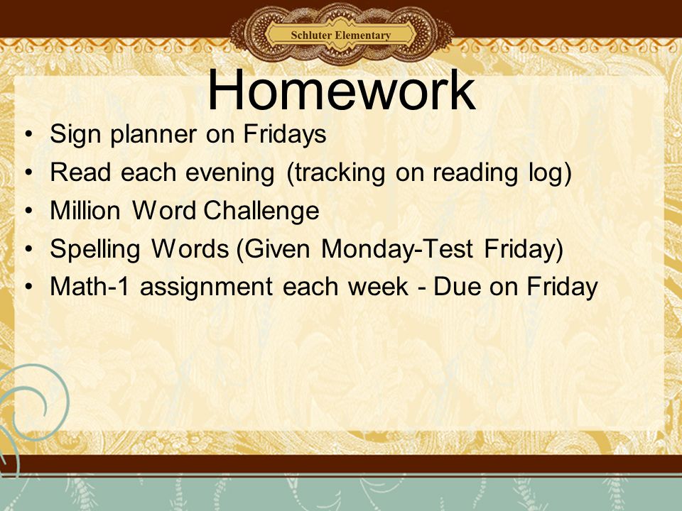 Homework Sign planner on Fridays Read each evening (tracking on reading log) Million Word Challenge Spelling Words (Given Monday-Test Friday) Math-1 assignment each week - Due on Friday