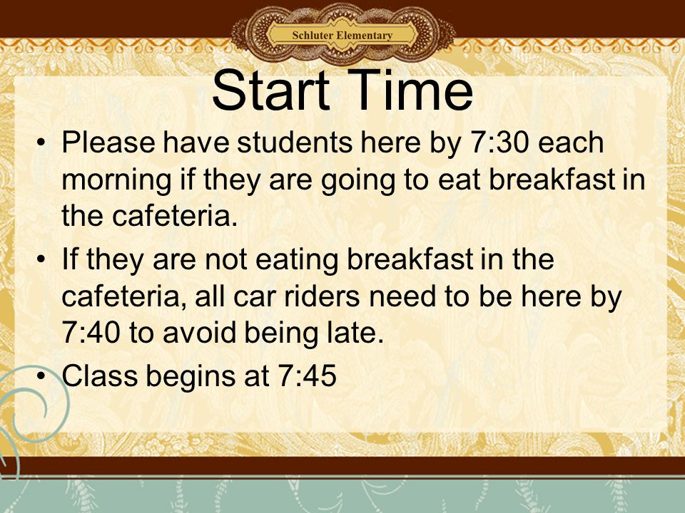 Start Time Please have students here by 7:30 each morning if they are going to eat breakfast in the cafeteria.