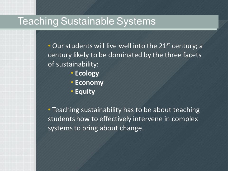 Our students will live well into the 21 st century; a century likely to be dominated by the three facets of sustainability: Ecology Economy Equity Teaching sustainability has to be about teaching students how to effectively intervene in complex systems to bring about change.
