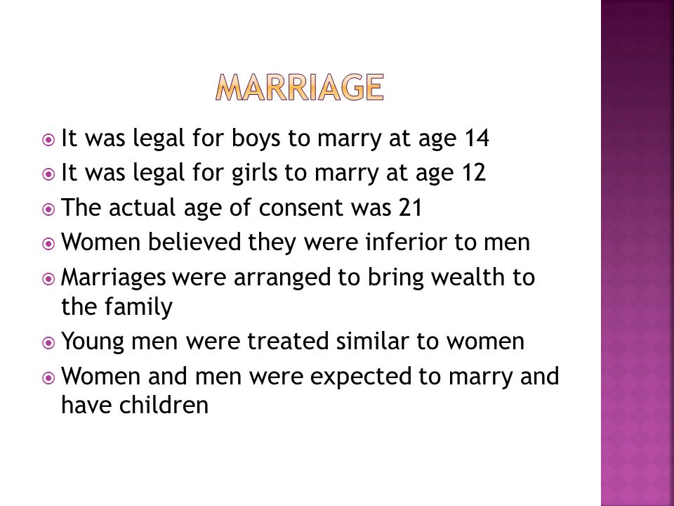  It was legal for boys to marry at age 14  It was legal for girls to marry at age 12  The actual age of consent was 21  Women believed they were inferior to men  Marriages were arranged to bring wealth to the family  Young men were treated similar to women  Women and men were expected to marry and have children