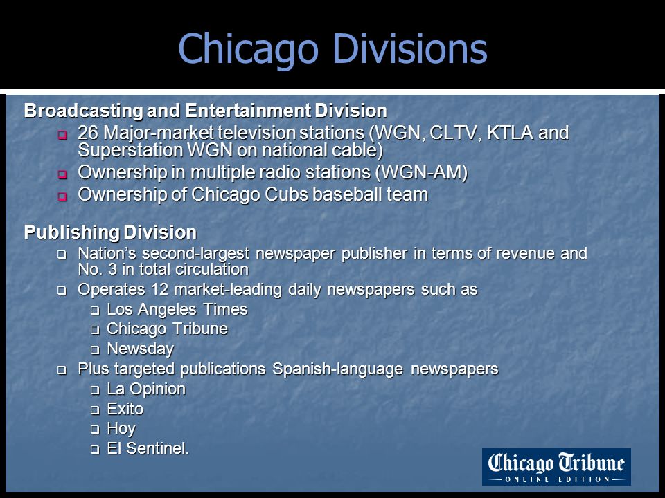 Chicago Divisions Broadcasting and Entertainment Division  26 Major-market television stations (WGN, CLTV, KTLA and Superstation WGN on national cable)  Ownership in multiple radio stations (WGN-AM)  Ownership of Chicago Cubs baseball team Publishing Division  Nation’s second-largest newspaper publisher in terms of revenue and No.