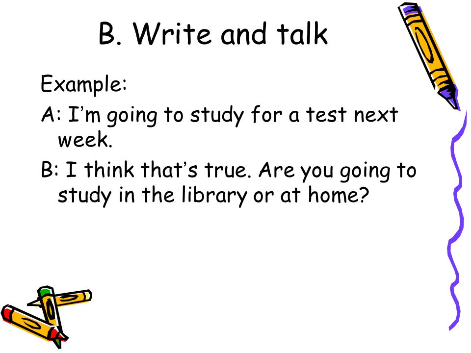 B. Write and talk Example: A: I ’ m going to study for a test next week.