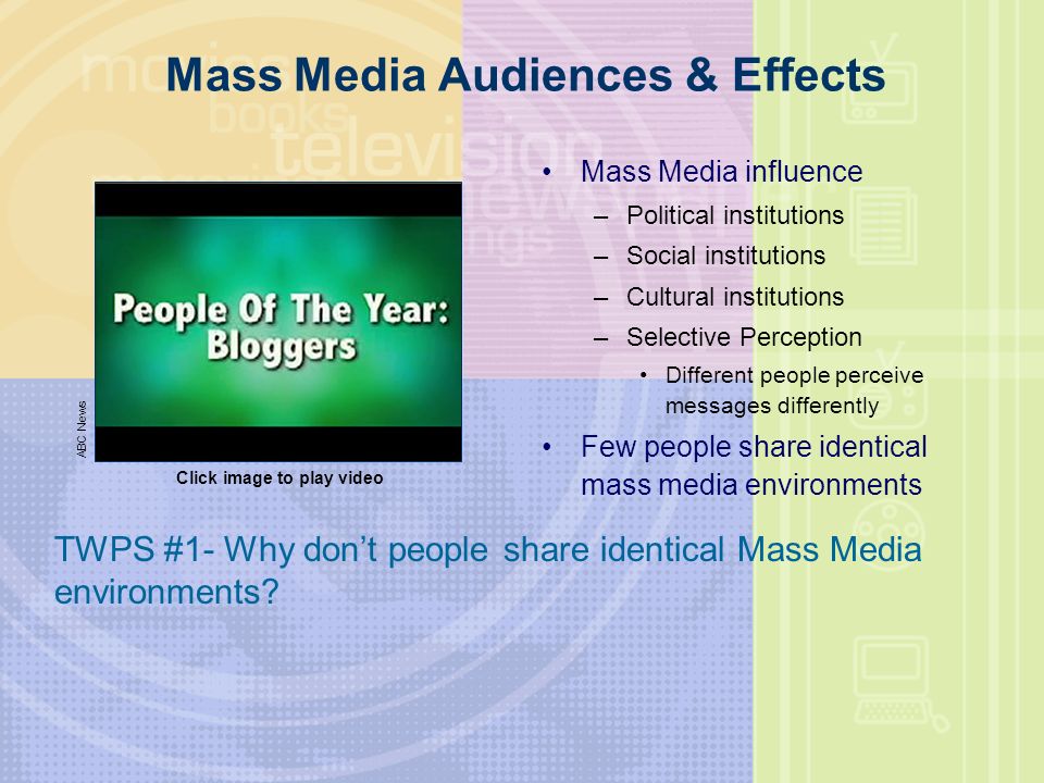 Mass Media Audiences & Effects Mass Media influence –Political institutions –Social institutions –Cultural institutions –Selective Perception Different people perceive messages differently Few people share identical mass media environments ABC News Click image to play video TWPS #1- Why don’t people share identical Mass Media environments