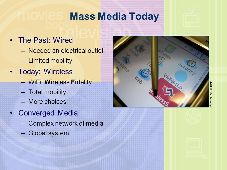 Mass Media Today The Past: Wired –Needed an electrical outlet –Limited mobility Today: Wireless –WiFi: Wireless Fidelity –Total mobility –More choices Converged Media –Complex network of media –Global system JMMelton/motleyimage
