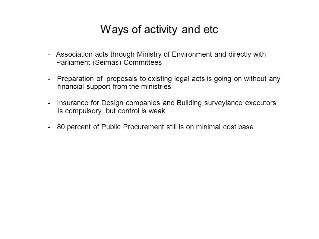 Ways of activity and etc - Association acts through Ministry of Environment and directly with Parliament (Seimas) Committees -Preparation of proposals to existing legal acts is going on without any financial support from the ministries -Insurance for Design companies and Building surveylance executors is compulsory, but control is weak -80 percent of Public Procurement still is on minimal cost base
