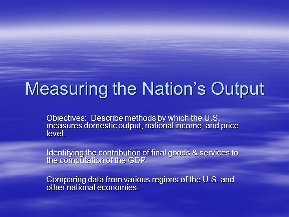 Measuring the Nation’s Output Objectives: Describe methods by which the U.S.