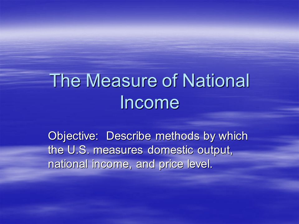 The Measure of National Income Objective: Describe methods by which the U.S.