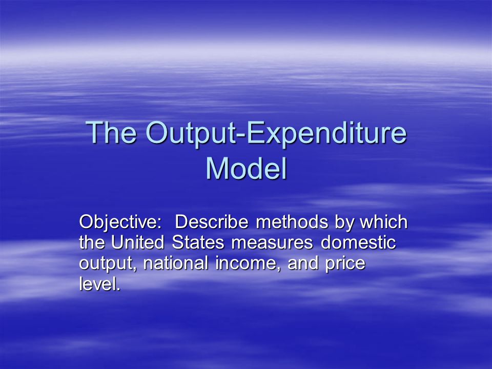 The Output-Expenditure Model Objective: Describe methods by which the United States measures domestic output, national income, and price level.