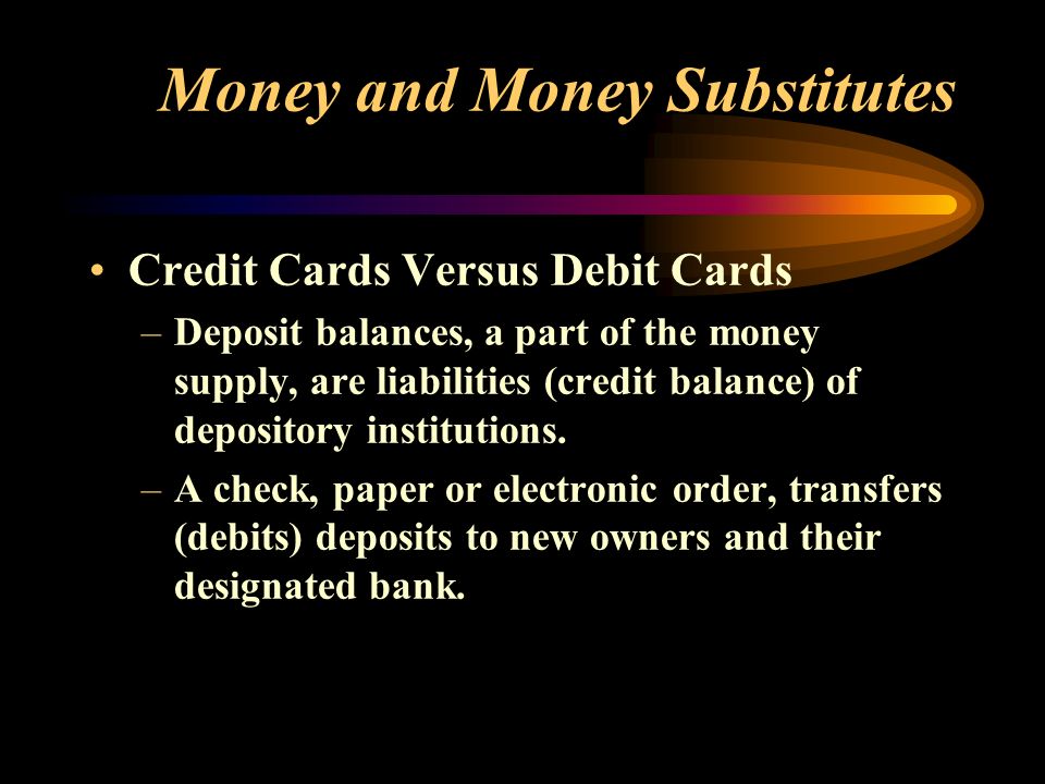 Money and Money Substitutes Credit Cards Versus Debit Cards –Deposit balances, a part of the money supply, are liabilities (credit balance) of depository institutions.