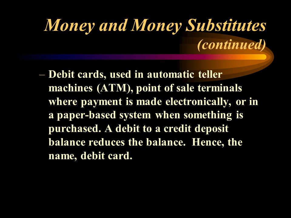 Money and Money Substitutes (continued) –Debit cards, used in automatic teller machines (ATM), point of sale terminals where payment is made electronically, or in a paper-based system when something is purchased.