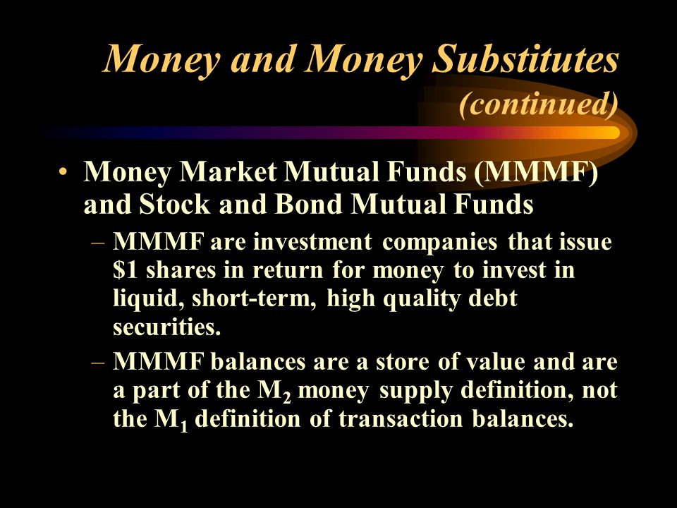 Money and Money Substitutes (continued) Money Market Mutual Funds (MMMF) and Stock and Bond Mutual Funds –MMMF are investment companies that issue $1 shares in return for money to invest in liquid, short-term, high quality debt securities.