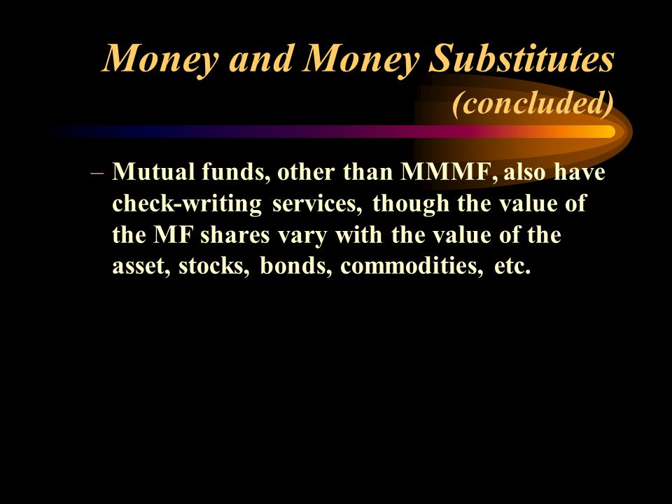 Money and Money Substitutes (concluded) –Mutual funds, other than MMMF, also have check-writing services, though the value of the MF shares vary with the value of the asset, stocks, bonds, commodities, etc.