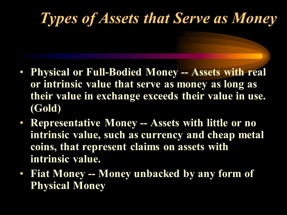 Types of Assets that Serve as Money Physical or Full-Bodied Money -- Assets with real or intrinsic value that serve as money as long as their value in exchange exceeds their value in use.