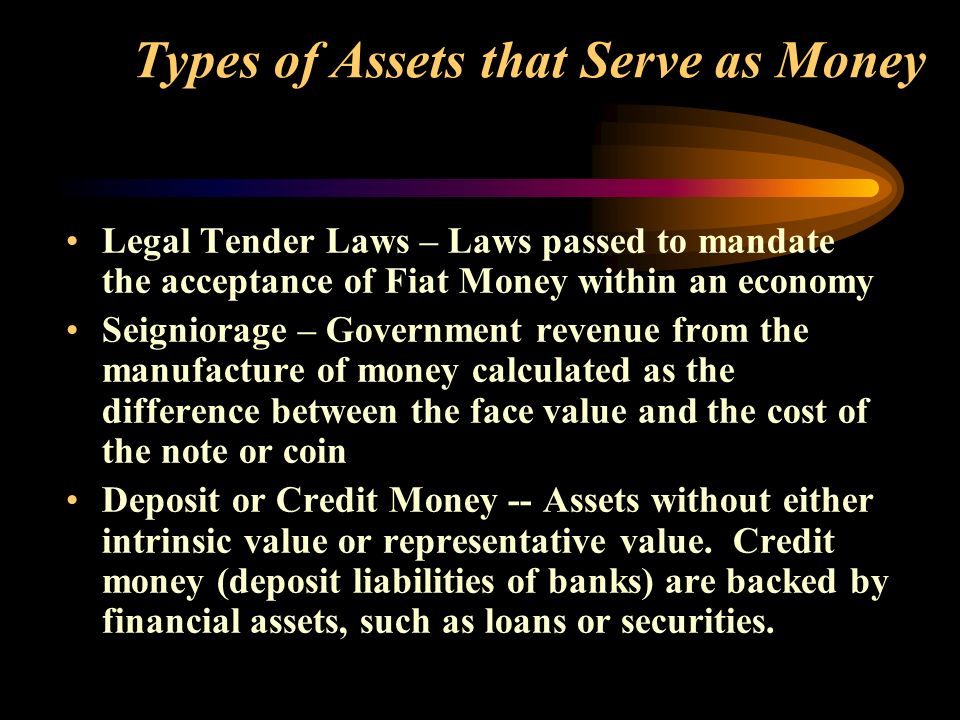 Types of Assets that Serve as Money Legal Tender Laws – Laws passed to mandate the acceptance of Fiat Money within an economy Seigniorage – Government revenue from the manufacture of money calculated as the difference between the face value and the cost of the note or coin Deposit or Credit Money -- Assets without either intrinsic value or representative value.