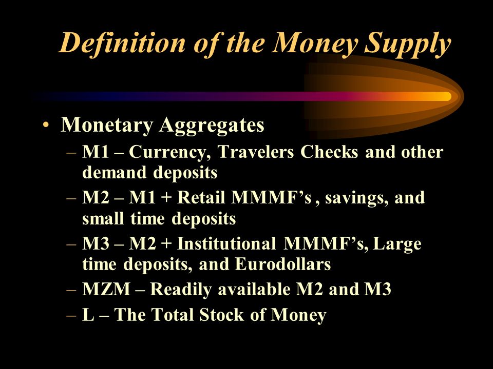 Definition of the Money Supply Monetary Aggregates –M1 – Currency, Travelers Checks and other demand deposits –M2 – M1 + Retail MMMF’s, savings, and small time deposits –M3 – M2 + Institutional MMMF’s, Large time deposits, and Eurodollars –MZM – Readily available M2 and M3 –L – The Total Stock of Money