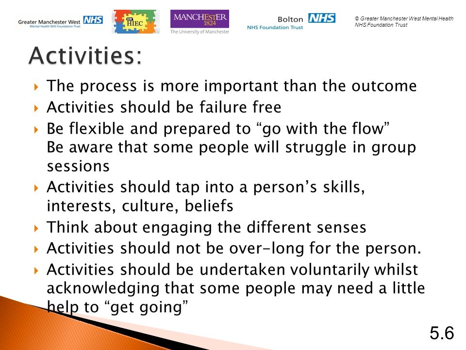 Activities:  The process is more important than the outcome  Activities should be failure free  Be flexible and prepared to go with the flow Be aware that some people will struggle in group sessions  Activities should tap into a person’s skills, interests, culture, beliefs  Think about engaging the different senses  Activities should not be over-long for the person.